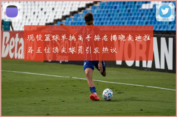 现役篮球单挑高手排名揭晓麦迪推荐五位顶尖球员引发热议
