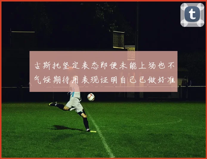 古斯托坚定表态即便未能上场也不气馁期待用表现证明自己已做好准备