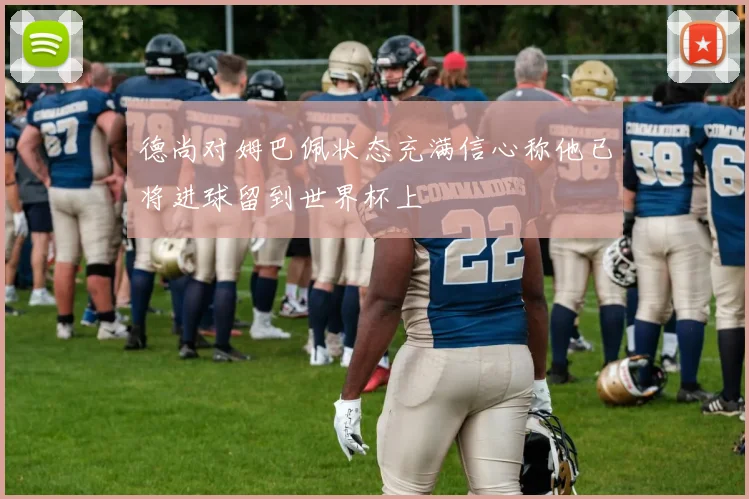 德尚对姆巴佩状态充满信心称他已将进球留到世界杯上
