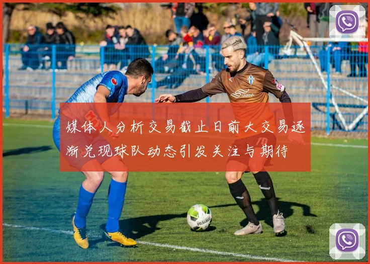 媒体人分析交易截止日前大交易逐渐兑现球队动态引发关注与期待