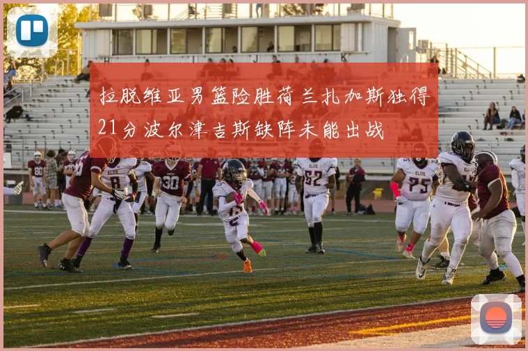 拉脱维亚男篮险胜荷兰扎加斯独得21分波尔津吉斯缺阵未能出战