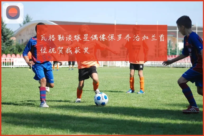 瓦格勒谈球星偶像保罗乔治加兰首位祝贺我获奖
