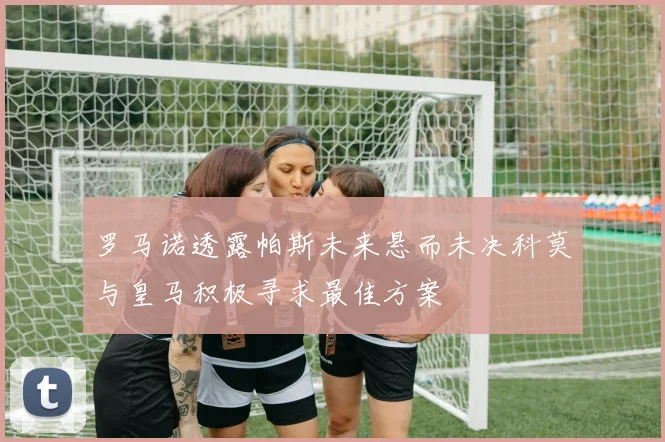 罗马诺透露帕斯未来悬而未决科莫与皇马积极寻求最佳方案
