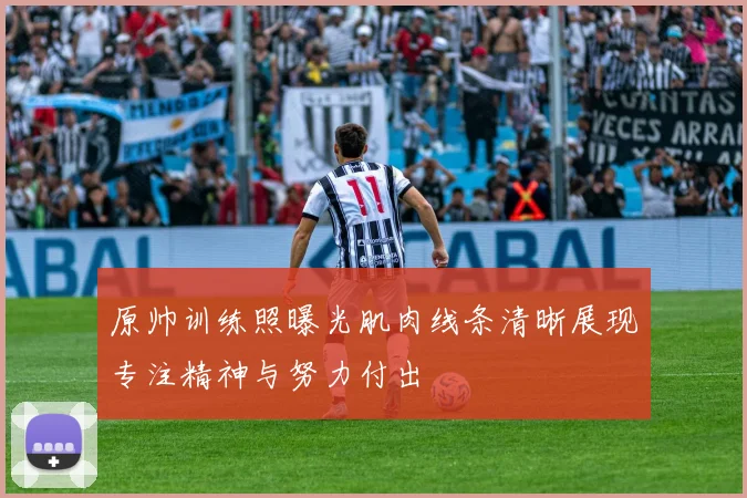 原帅训练照曝光肌肉线条清晰展现专注精神与努力付出