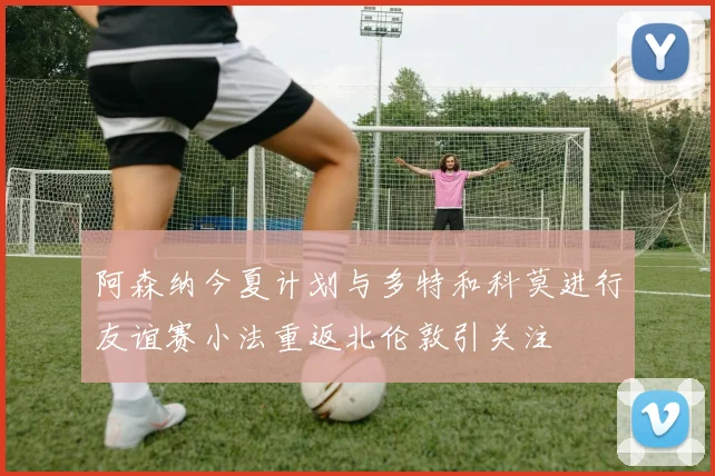 阿森纳今夏计划与多特和科莫进行友谊赛小法重返北伦敦引关注