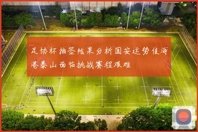 足协杯抽签结果分析国安运势佳海港泰山面临挑战赛程艰难