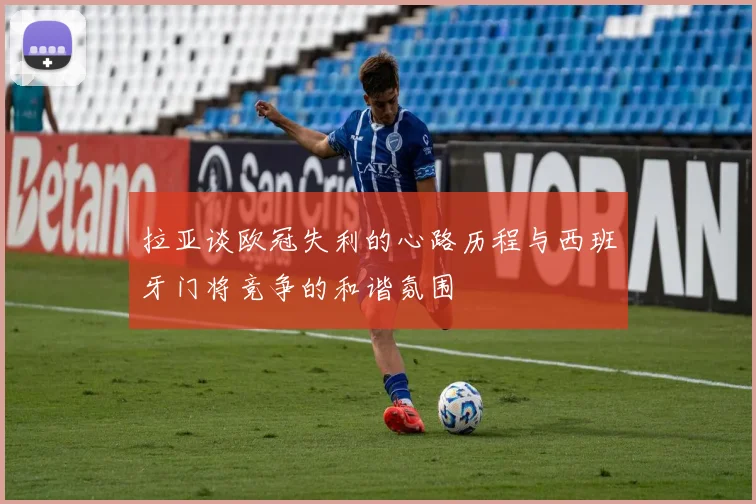拉亚谈欧冠失利的心路历程与西班牙门将竞争的和谐氛围