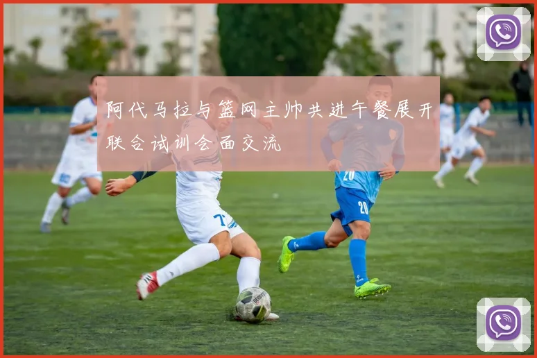 阿代马拉与篮网主帅共进午餐展开联合试训会面交流