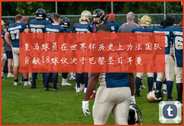 皇马球员在世界杯历史上为法国队贡献18球仅次于巴黎圣日耳曼